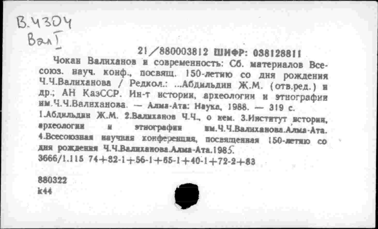 ﻿..чго^
)
"	21/880003812 ШИФР: 038128811
Чокав Валиханов и современность: Сб. материалов Все-союз. науч, конф., посвящ. 150-летию со дня рождения Ч.Ч.Валиханова / Редкол.: ...Абдмльдии Ж.М. (отв.ред.) и др.; АН КазССР. Ин-т истории, археологии и этнографии им Ч.Ч.Валнханова — Алма-Ата: Наука, 1988. — 319 с.
1-Абдильдин Ж.М. 2. Валил «нов Ч.Ч, о кем. З.Иястггут истории, археология и этнография им.Ч.Ч.ВалихавоваАлма-Ат*. 4 .Всесоюзная научная х.онферешим, посвященная 150-летию со дня рождения Ч.ЧЗалихаиоваАдма-Ата.19851
3666/1.115 74+82-1+56-1+65-1+40-1+72-2+83
880322 к44